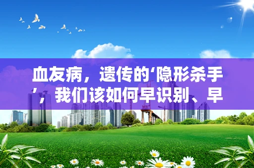 血友病，遗传的‘隐形杀手’，我们该如何早识别、早干预？
