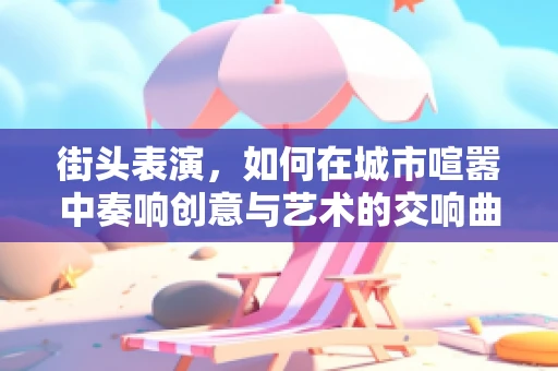 街头表演，如何在城市喧嚣中奏响创意与艺术的交响曲？