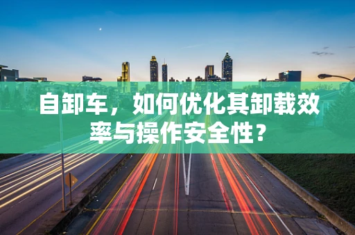 自卸车，如何优化其卸载效率与操作安全性？
