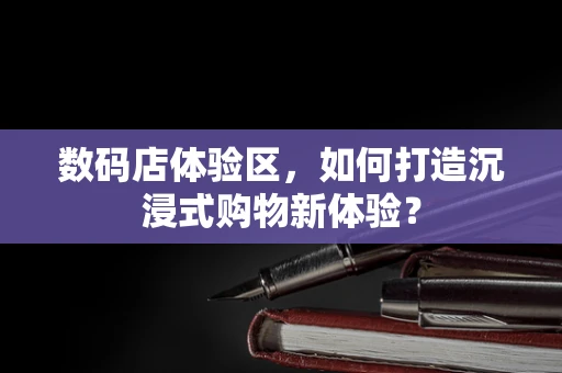 数码店体验区，如何打造沉浸式购物新体验？