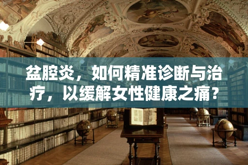 盆腔炎，如何精准诊断与治疗，以缓解女性健康之痛？