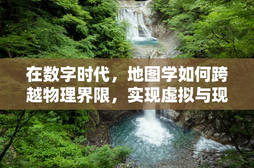 在数字时代，地图学如何跨越物理界限，实现虚拟与现实的深度融合？