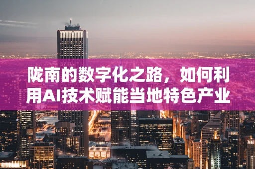 陇南的数字化之路，如何利用AI技术赋能当地特色产业发展？