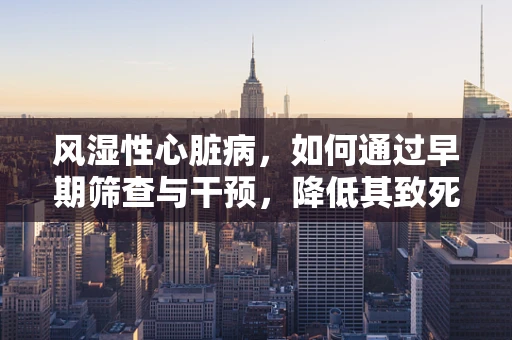 风湿性心脏病，如何通过早期筛查与干预，降低其致死致残风险？