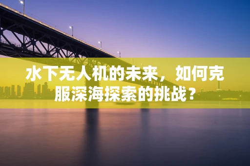 水下无人机的未来，如何克服深海探索的挑战？