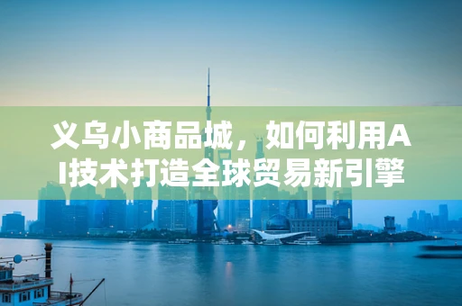 义乌小商品城，如何利用AI技术打造全球贸易新引擎？