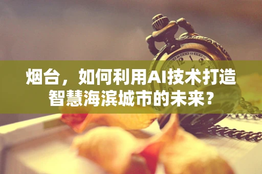 烟台，如何利用AI技术打造智慧海滨城市的未来？