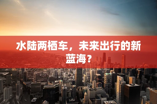 水陆两栖车，未来出行的新蓝海？