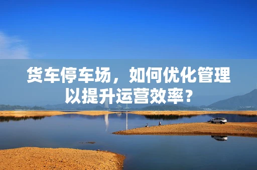 货车停车场，如何优化管理以提升运营效率？