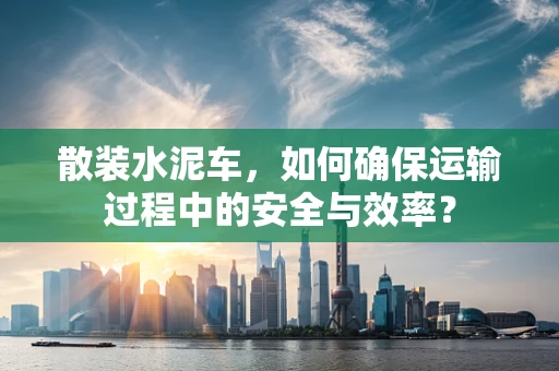 散装水泥车，如何确保运输过程中的安全与效率？