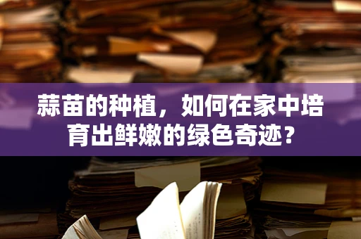 蒜苗的种植，如何在家中培育出鲜嫩的绿色奇迹？