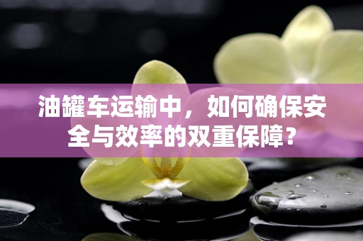 油罐车运输中，如何确保安全与效率的双重保障？