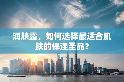 润肤露，如何选择最适合肌肤的保湿圣品？