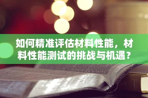 如何精准评估材料性能，材料性能测试的挑战与机遇？