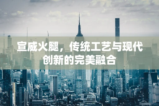 宣威火腿，传统工艺与现代创新的完美融合