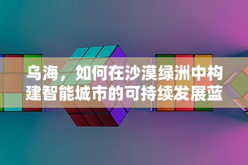 乌海，如何在沙漠绿洲中构建智能城市的可持续发展蓝图？