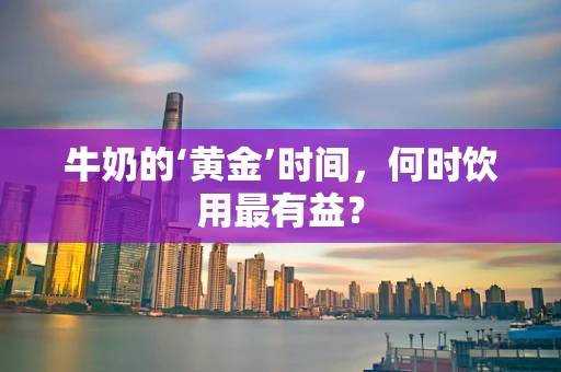 牛奶的‘黄金’时间，何时饮用最有益？