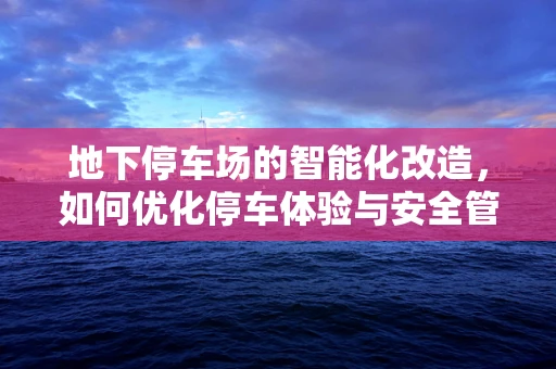 地下停车场的智能化改造，如何优化停车体验与安全管理？