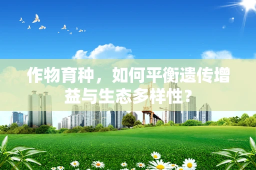 作物育种，如何平衡遗传增益与生态多样性？