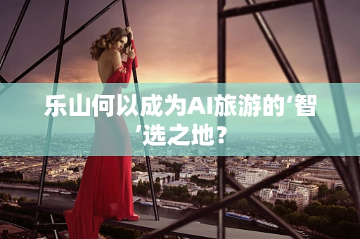 乐山何以成为AI旅游的‘智’选之地？