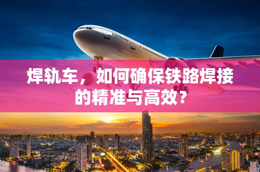 焊轨车，如何确保铁路焊接的精准与高效？