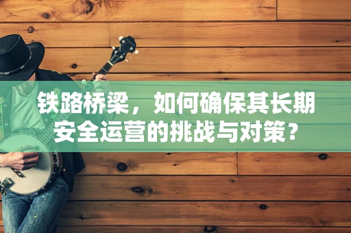 铁路桥梁，如何确保其长期安全运营的挑战与对策？