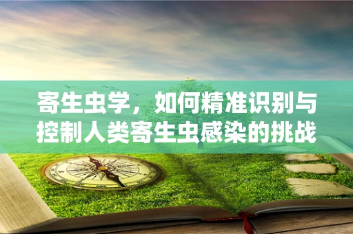 寄生虫学，如何精准识别与控制人类寄生虫感染的挑战？
