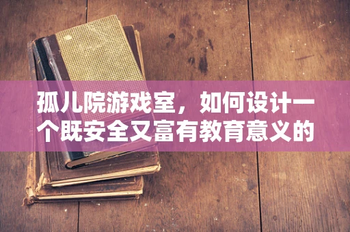 孤儿院游戏室，如何设计一个既安全又富有教育意义的娱乐空间？