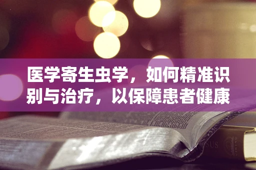 医学寄生虫学，如何精准识别与治疗，以保障患者健康？