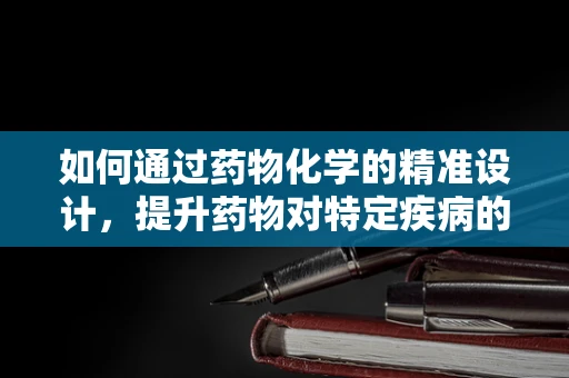 如何通过药物化学的精准设计，提升药物对特定疾病的治疗效果？