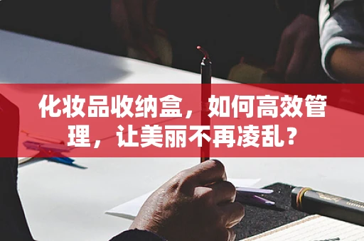 化妆品收纳盒，如何高效管理，让美丽不再凌乱？