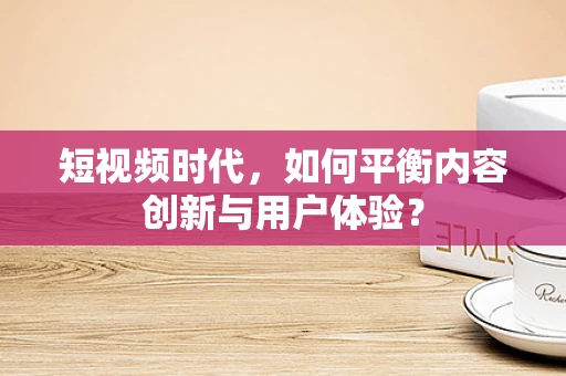 短视频时代，如何平衡内容创新与用户体验？