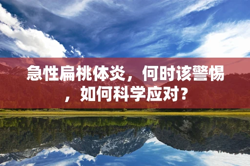急性扁桃体炎，何时该警惕，如何科学应对？