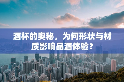 酒杯的奥秘，为何形状与材质影响品酒体验？