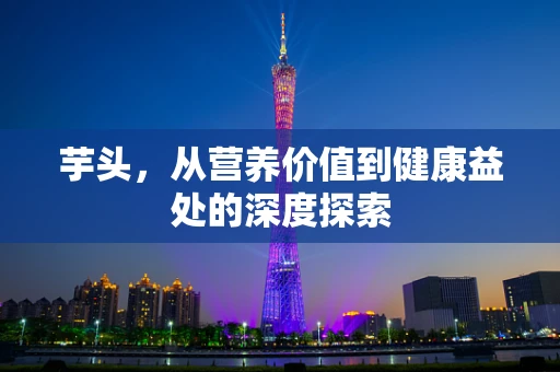 芋头，从营养价值到健康益处的深度探索