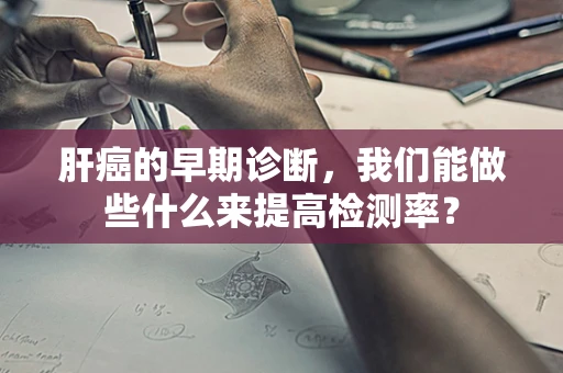 肝癌的早期诊断，我们能做些什么来提高检测率？