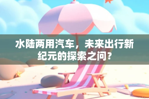 水陆两用汽车，未来出行新纪元的探索之问？
