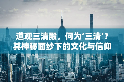 道观三清殿，何为‘三清’？其神秘面纱下的文化与信仰
