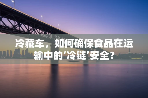 冷藏车，如何确保食品在运输中的‘冷链’安全？