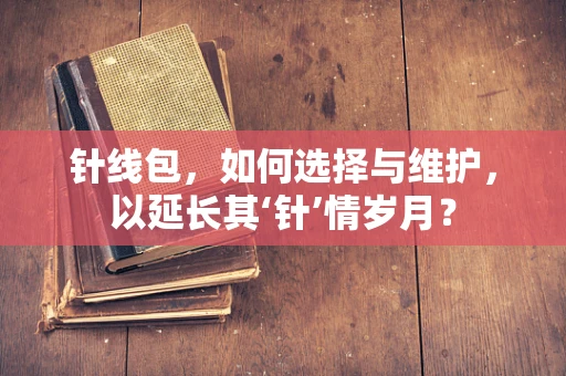 针线包，如何选择与维护，以延长其‘针’情岁月？