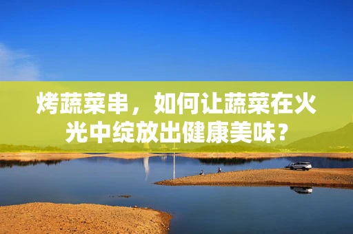 烤蔬菜串，如何让蔬菜在火光中绽放出健康美味？